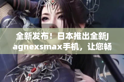 全新發(fā)布！日本推出全新Jagnexsmax手機，讓您暢享卓越性能與精湛設計
