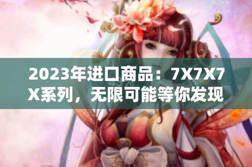 2023年進口商品：7X7X7X系列，無限可能等你發(fā)現(xiàn)