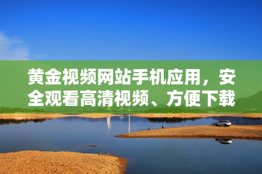 黃金視頻網(wǎng)站手機應(yīng)用，安全觀看高清視頻、方便下載
