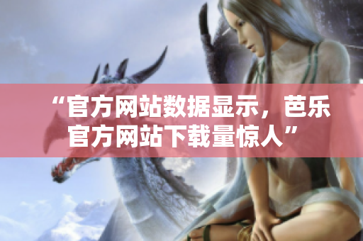 “官方網(wǎng)站數(shù)據(jù)顯示，芭樂官方網(wǎng)站下載量驚人”