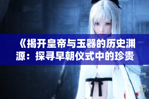 《揭開(kāi)皇帝與玉器的歷史淵源：探尋早朝儀式中的珍貴傳統(tǒng)與文化意義》