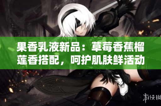 果香乳液新品：草莓香蕉榴蓮香搭配，呵護肌膚鮮活動人，滋潤持久，輕享乳液之美