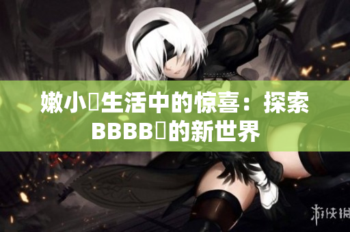 嫩小槡生活中的驚喜：探索BBBB槡的新世界