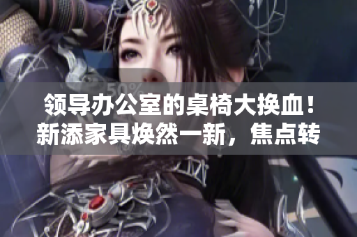 領(lǐng)導辦公室的桌椅大換血！新添家具煥然一新，焦點轉(zhuǎn)向舒適與時尚