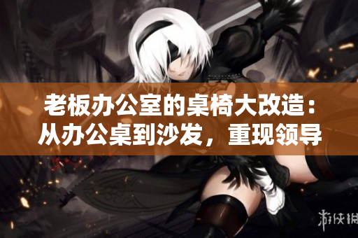 老板辦公室的桌椅大改造：從辦公桌到沙發(fā)，重現(xiàn)領(lǐng)導空間的風采