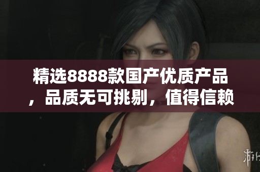 精選8888款國產(chǎn)優(yōu)質(zhì)產(chǎn)品，品質(zhì)無可挑剔，值得信賴！