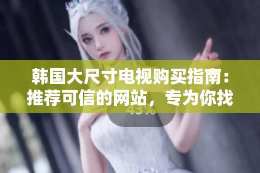 韓國(guó)大尺寸電視購(gòu)買指南：推薦可信的網(wǎng)站，專為你找到最佳選擇