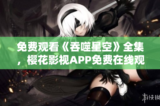 免費觀看《吞噬星空》全集，櫻花影視APP免費在線觀看權威指南