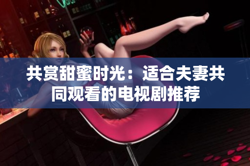 共賞甜蜜時(shí)光：適合夫妻共同觀看的電視劇推薦