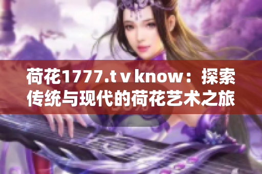 荷花1777.tⅴknow：探索傳統(tǒng)與現(xiàn)代的荷花藝術之旅