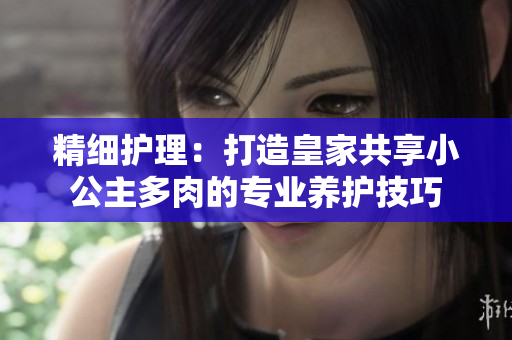 精細(xì)護(hù)理：打造皇家共享小公主多肉的專業(yè)養(yǎng)護(hù)技巧