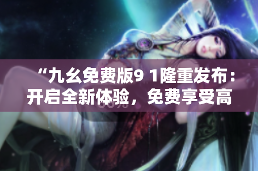“九幺免費(fèi)版9 1隆重發(fā)布：開啟全新體驗(yàn)，免費(fèi)享受高質(zhì)量服務(wù)”