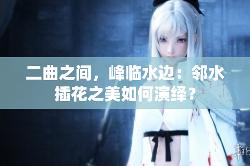 二曲之間，峰臨水邊：鄰水插花之美如何演繹？