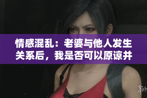 情感混亂：老婆與他人發(fā)生關(guān)系后，我是否可以原諒并繼續(xù)關(guān)系？