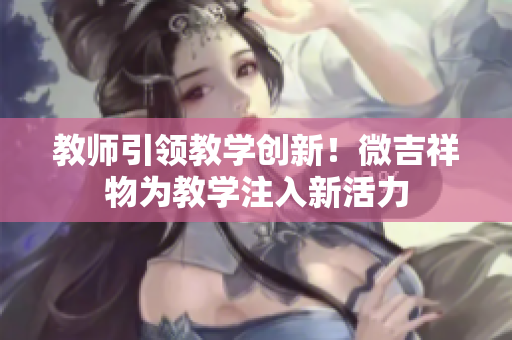 教師引領(lǐng)教學(xué)創(chuàng)新！微吉祥物為教學(xué)注入新活力