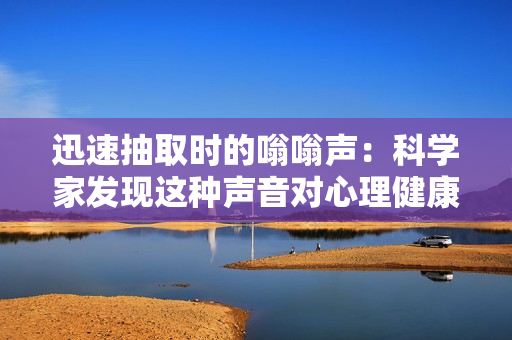 迅速抽取時的嗡嗡聲：科學(xué)家發(fā)現(xiàn)這種聲音對心理健康有益