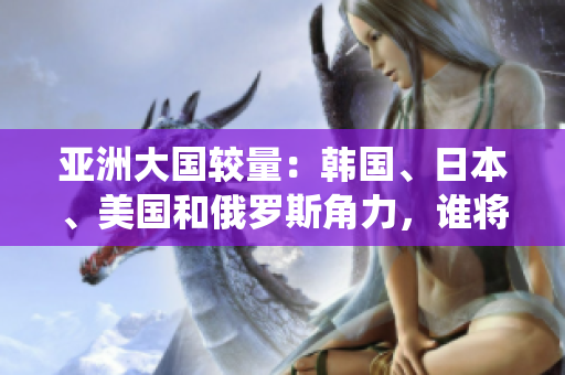 亞洲大國(guó)較量：韓國(guó)、日本、美國(guó)和俄羅斯角力，誰(shuí)將一統(tǒng)東方？