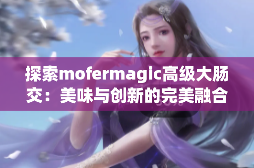 探索mofermagic高級(jí)大腸交：美味與創(chuàng)新的完美融合