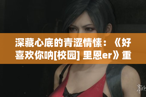 深藏心底的青澀情愫：《好喜歡你吶[校園] 里恩er》重新解讀