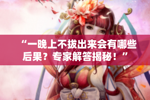 “一晚上不拔出來(lái)會(huì)有哪些后果？專家解答揭秘！”