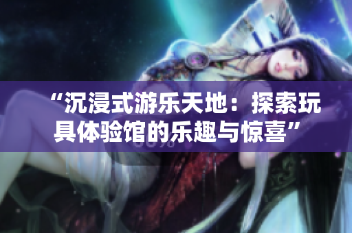 “沉浸式游樂天地：探索玩具體驗(yàn)館的樂趣與驚喜”