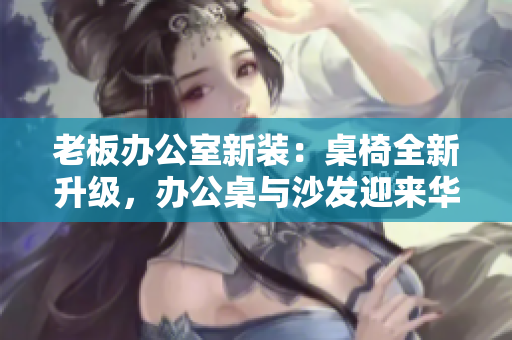 老板辦公室新裝：桌椅全新升級(jí)，辦公桌與沙發(fā)迎來華麗改造