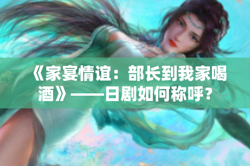 《家宴情誼：部長(zhǎng)到我家喝酒》——日劇如何稱呼？