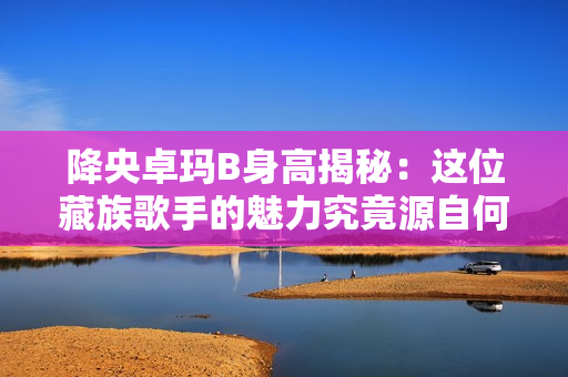 降央卓瑪B身高揭秘：這位藏族歌手的魅力究竟源自何處？