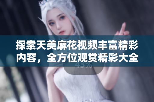探索天美麻花視頻豐富精彩內(nèi)容，全方位觀賞精彩大全