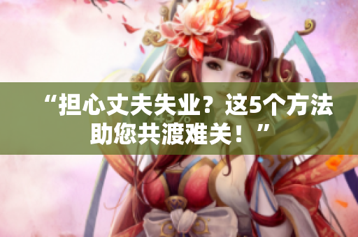 “擔(dān)心丈夫失業(yè)？這5個(gè)方法助您共渡難關(guān)！”