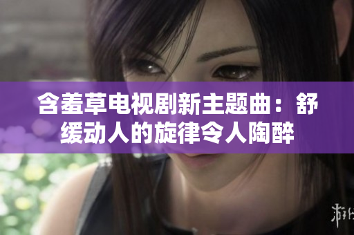 含羞草電視劇新主題曲：舒緩動人的旋律令人陶醉