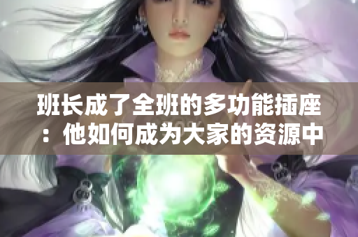 班長成了全班的多功能插座：他如何成為大家的資源中心和溝通橋梁  