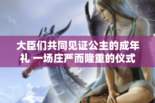 大臣們共同見證公主的成年禮 一場(chǎng)莊嚴(yán)而隆重的儀式