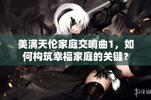 美滿天倫家庭交響曲1，如何構(gòu)筑幸福家庭的關(guān)鍵？