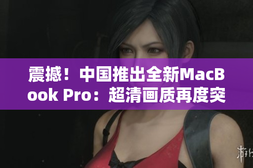 震撼！中國(guó)推出全新MacBook Pro：超清畫質(zhì)再度突破！