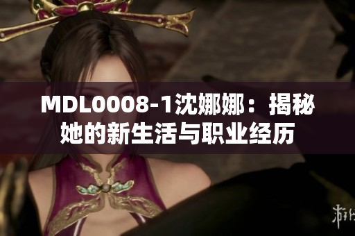 MDL0008-1沈娜娜：揭秘她的新生活與職業(yè)經(jīng)歷
