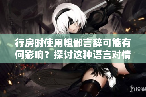 行房時(shí)使用粗鄙言辭可能有何影響？探討這種語言對(duì)情感和關(guān)系的影響。