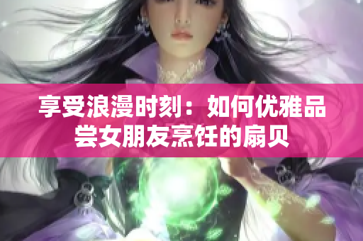 享受浪漫時(shí)刻：如何優(yōu)雅品嘗女朋友烹飪的扇貝