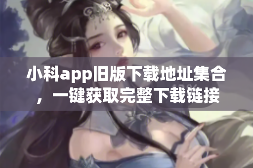 小科app舊版下載地址集合，一鍵獲取完整下載鏈接
