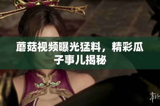 蘑菇視頻曝光猛料，精彩瓜子事兒揭秘