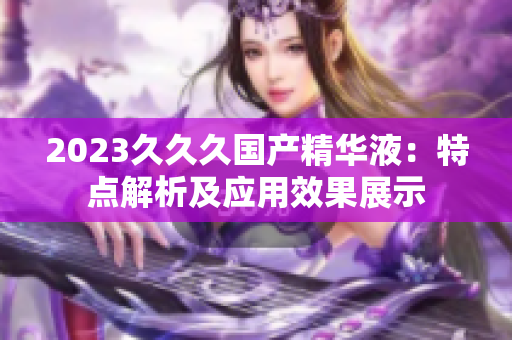 2023久久久國產(chǎn)精華液：特點(diǎn)解析及應(yīng)用效果展示