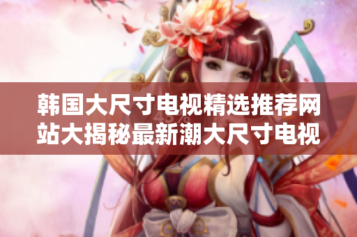 韓國大尺寸電視精選推薦網(wǎng)站大揭秘最新潮大尺寸電視購買攻略!
