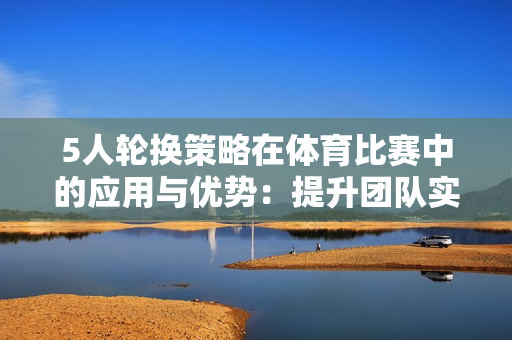 5人輪換策略在體育比賽中的應(yīng)用與優(yōu)勢(shì)：提升團(tuán)隊(duì)實(shí)力與協(xié)作