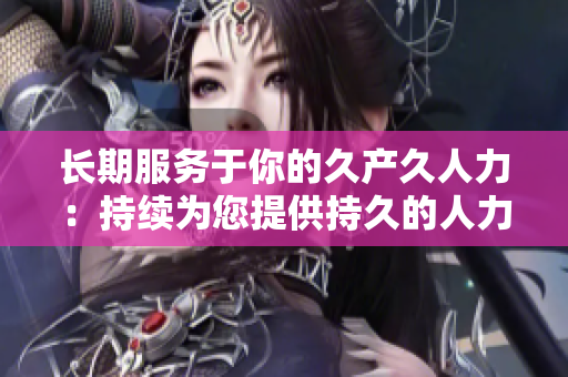 長期服務(wù)于你的久產(chǎn)久人力:持續(xù)為您提供持久的人力資源支持 長期服務(wù)于你的久產(chǎn)久人力:持續(xù)為您提供持久的人力資源支持