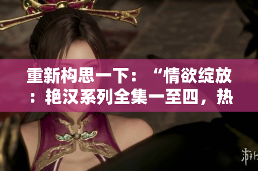 重新構(gòu)思一下：“情欲綻放：艷漢系列全集一至四，熱情四溢的激情故事”。