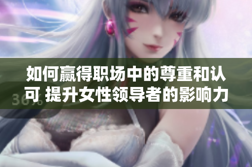 如何贏得職場中的尊重和認(rèn)可 提升女性領(lǐng)導(dǎo)者的影響力