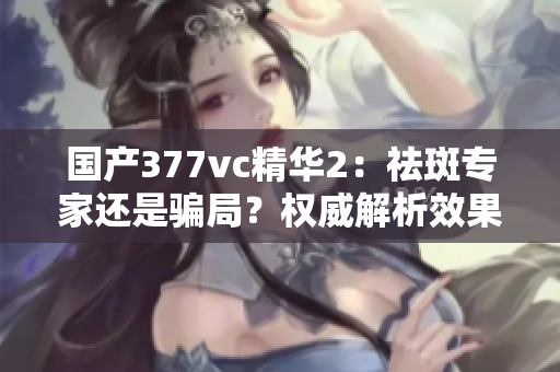 國產(chǎn)377vc精華2：祛斑專家還是騙局？權(quán)威解析效果真相