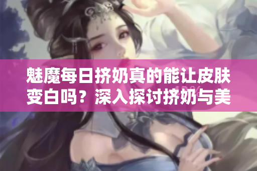 魅魔每日擠奶真的能讓皮膚變白嗎？深入探討擠奶與美白的真相