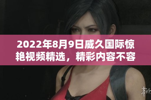 2022年8月9日威久國(guó)際驚艷視頻精選，精彩內(nèi)容不容錯(cuò)過