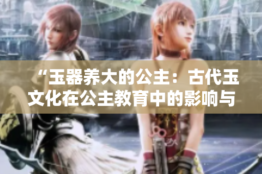 “玉器養(yǎng)大的公主：古代玉文化在公主教育中的影響與傳承”